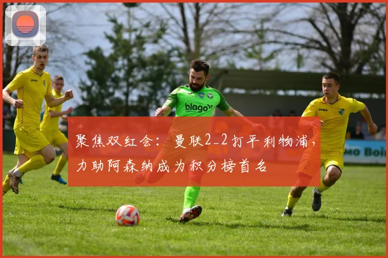 聚焦双红会：曼联2_2打平利物浦，力助阿森纳成为积分榜首名