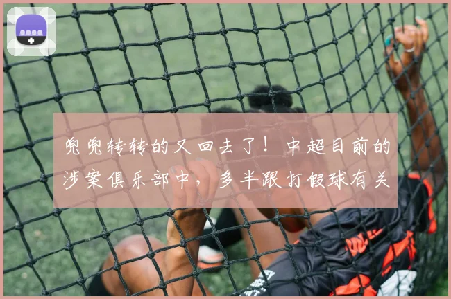 兜兜转转的又回去了！中超目前的涉案俱乐部中，多半跟打假球有关