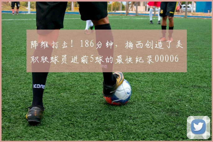 降维打击！186分钟，梅西创造了美职联球员进前5球的最快纪录0000644
