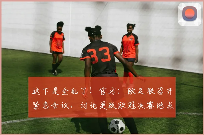 这下是全乱了！官方：欧足联召开紧急会议，讨论更改欧冠决赛地点