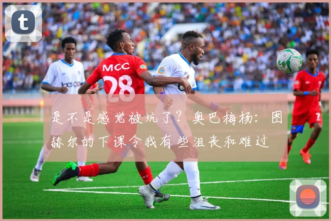 是不是感觉被坑了？奥巴梅杨：图赫尔的下课令我有些沮丧和难过