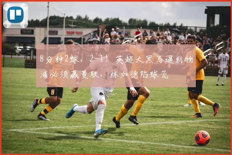 8分钟2球，2-1！英超大黑马逼利物浦必须赢曼联，林加德陷球荒