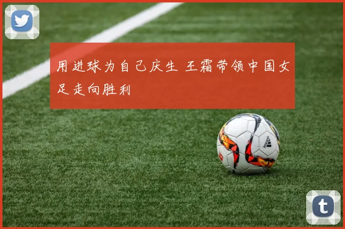 用进球为自己庆生 王霜带领中国女足走向胜利