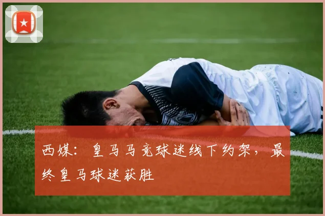 西媒：皇马马竞球迷线下约架，最终皇马球迷获胜