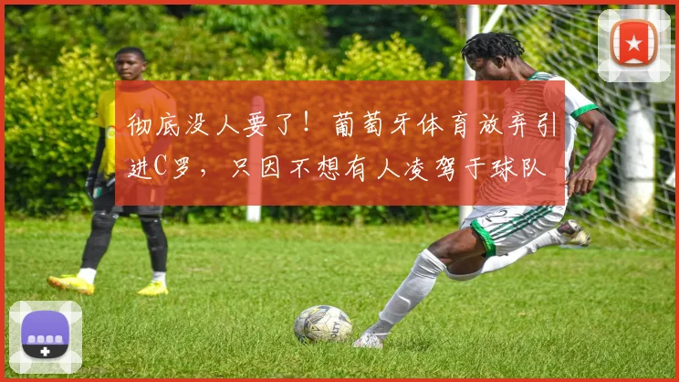 彻底没人要了！葡萄牙体育放弃引进C罗，只因不想有人凌驾于球队