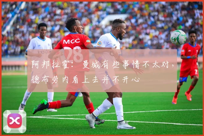 阿邦拉霍：曼城有些事情不太对，德布劳内看上去并不开心