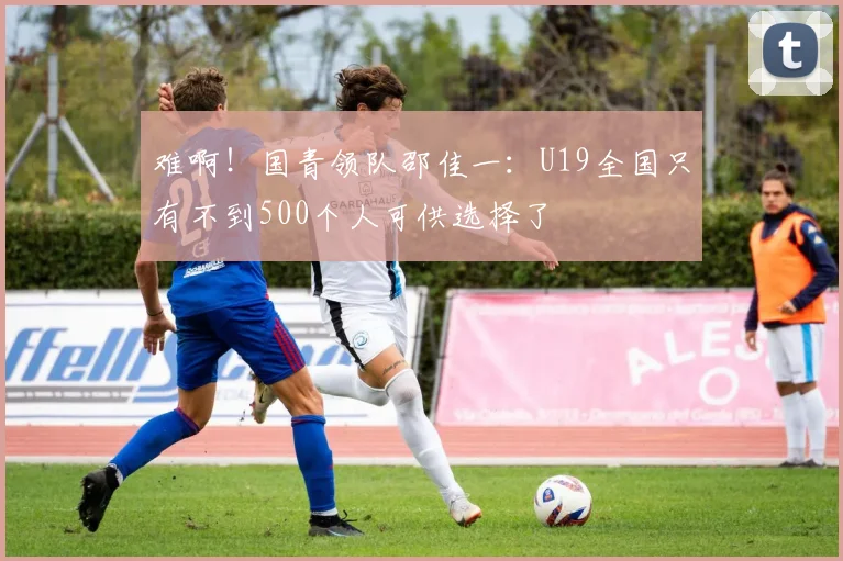 难啊！国青领队邵佳一：U19全国只有不到500个人可供选择了