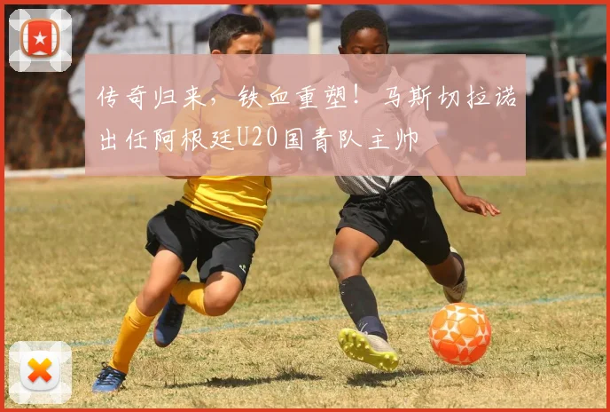 传奇归来，铁血重塑！马斯切拉诺出任阿根廷U20国青队主帅