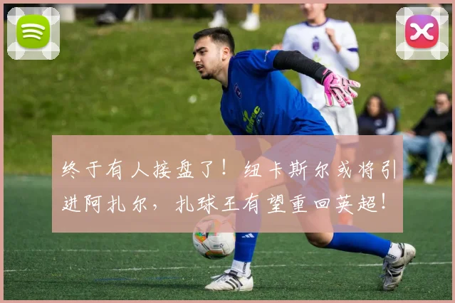 终于有人接盘了！纽卡斯尔或将引进阿扎尔，扎球王有望重回英超！