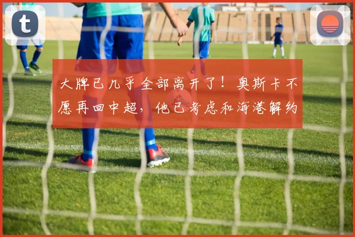 大牌已几乎全部离开了！奥斯卡不愿再回中超，他已考虑和海港解约