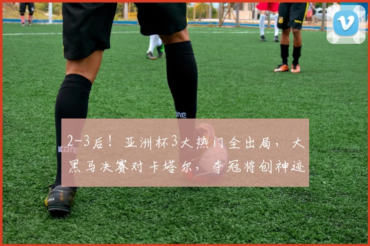 2-3后！亚洲杯3大热门全出局，大黑马决赛对卡塔尔，夺冠将创神迹