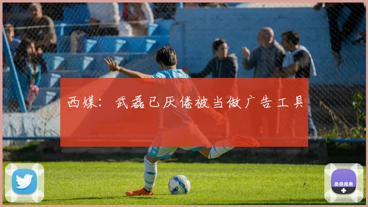 西媒：武磊已厌倦被当做广告工具