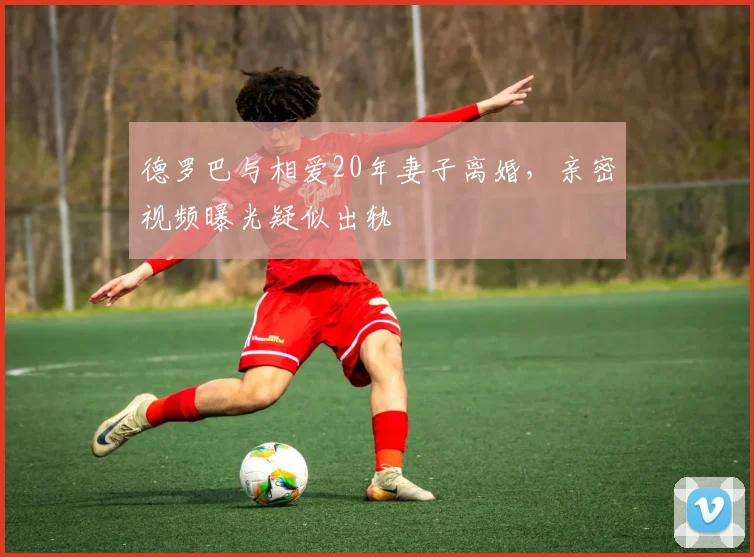 德罗巴与相爱20年妻子离婚，亲密视频曝光疑似出轨