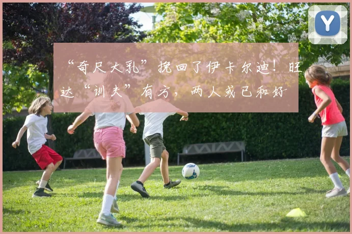 “奇尺大乳”挽回了伊卡尔迪！旺达“训夫”有方，两人或已和好