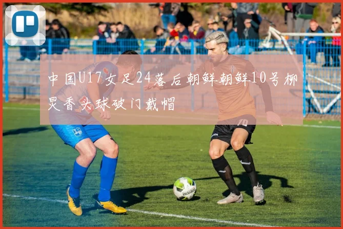 中国U17女足24落后朝鲜朝鲜10号柳炅香头球破门戴帽
