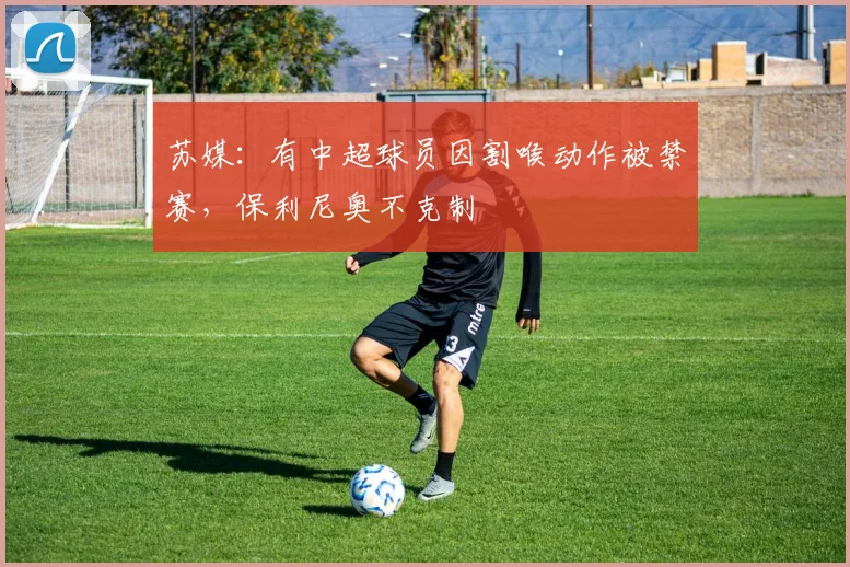 苏媒：有中超球员因割喉动作被禁赛，保利尼奥不克制