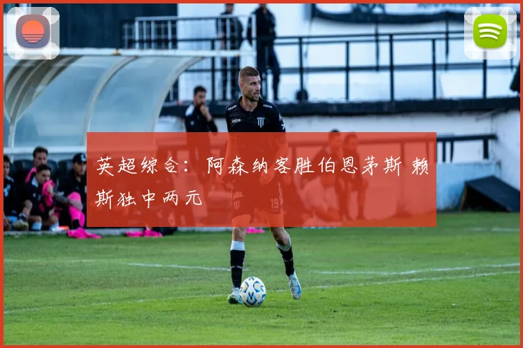 英超综合：阿森纳客胜伯恩茅斯 赖斯独中两元