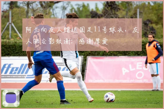 阿兰向友人赠送国足11号球衣，友人晒合影致谢：感谢厚爱