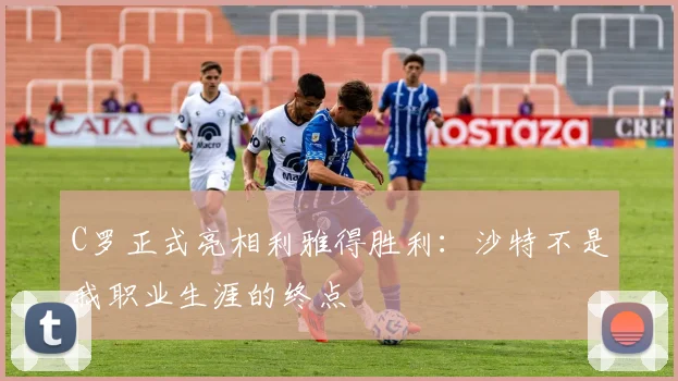 C罗正式亮相利雅得胜利：沙特不是我职业生涯的终点