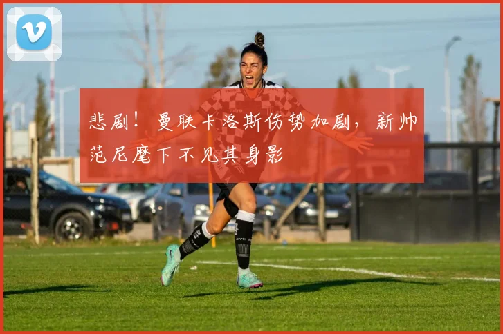 悲剧！曼联卡洛斯伤势加剧，新帅范尼麾下不见其身影