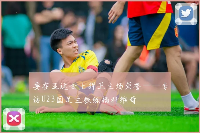 要在亚运会上捍卫主场荣誉——专访U23国足主教练扬科维奇