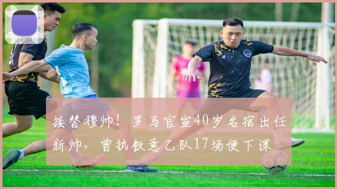 接替穆帅！罗马官宣40岁名宿出任新帅，曾执教意乙队17场便下课