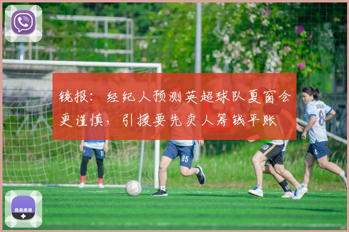 镜报：经纪人预测英超球队夏窗会更谨慎，引援要先卖人筹钱平账