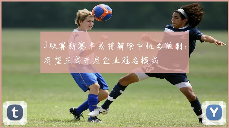 J联赛新赛季或将解除中性名限制，有望正式开启企业冠名模式