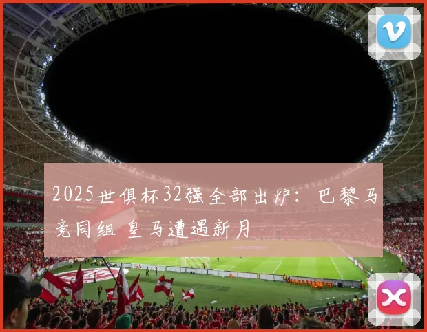 2025世俱杯32强全部出炉：巴黎马竞同组 皇马遭遇新月