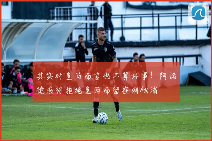 其实对皇马而言也不算坏事！阿诺德或将拒绝皇马而留在利物浦
