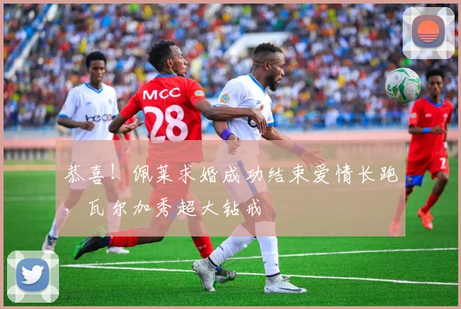 恭喜！佩莱求婚成功结束爱情长跑，瓦尔加秀超大钻戒