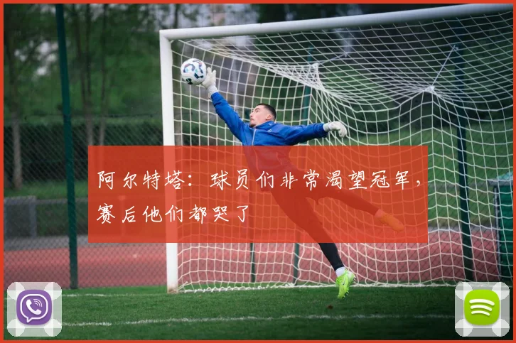 阿尔特塔：球员们非常渴望冠军，赛后他们都哭了