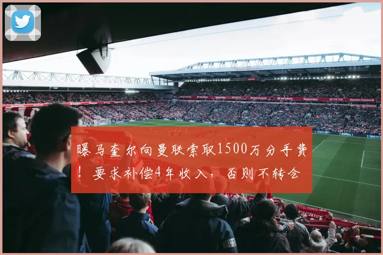 曝马奎尔向曼联索取1500万分手费！要求补偿4年收入，否则不转会