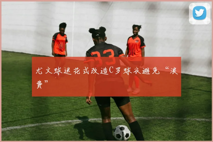 尤文球迷花式改造C罗球衣避免“浪费”