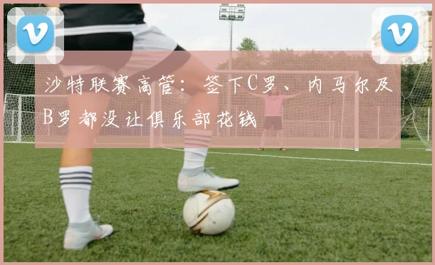 沙特联赛高管：签下C罗、内马尔及B罗都没让俱乐部花钱