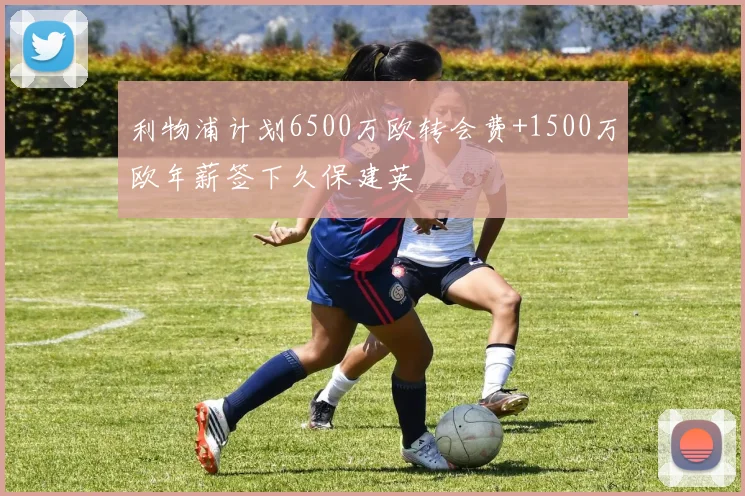 利物浦计划6500万欧转会费+1500万欧年薪签下久保建英