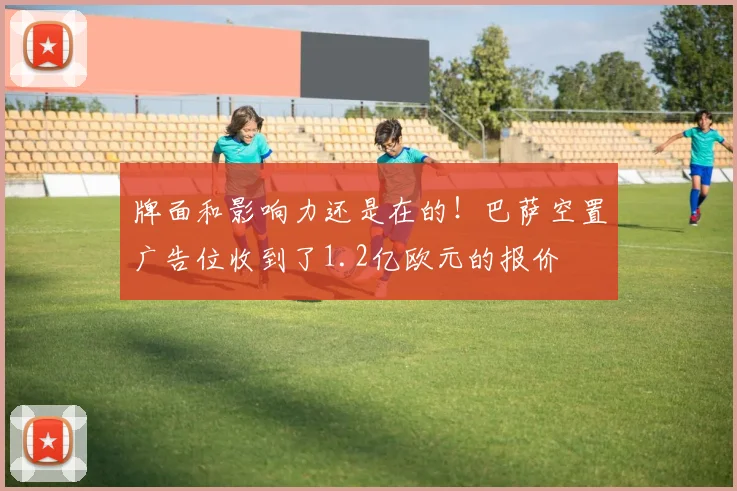牌面和影响力还是在的！巴萨空置广告位收到了1.2亿欧元的报价
