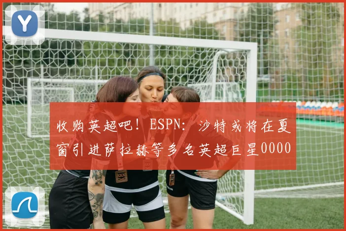 收购英超吧！ESPN：沙特或将在夏窗引进萨拉赫等多名英超巨星0000644
