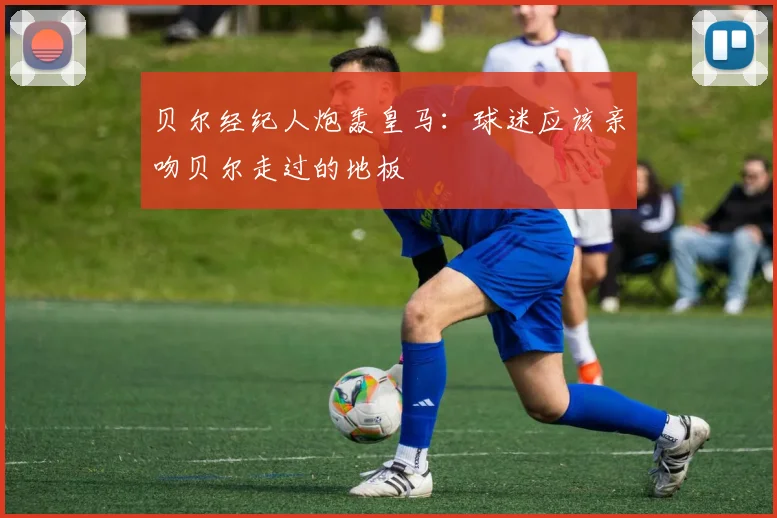 贝尔经纪人炮轰皇马：球迷应该亲吻贝尔走过的地板
