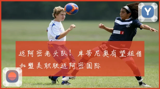 迈阿密老头队！库蒂尼奥有望租借加盟美职联迈阿密国际